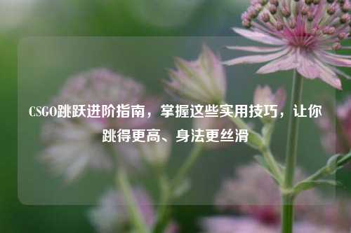 CSGO跳跃进阶指南，掌握这些实用技巧，让你跳得更高、身法更丝滑