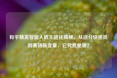 和平精英智能人机王进化揭秘,从送分快递员到赛场新变量,它究竟是谁?