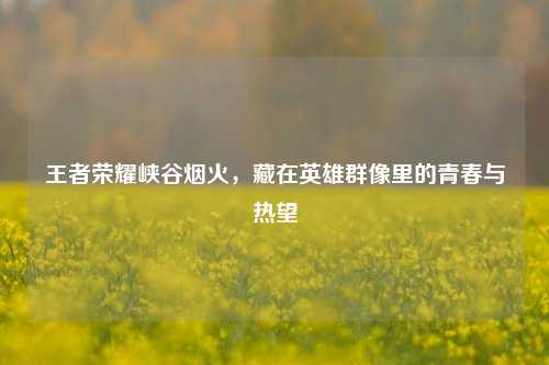 王者荣耀峡谷烟火,藏在英雄群像里的青春与热望
