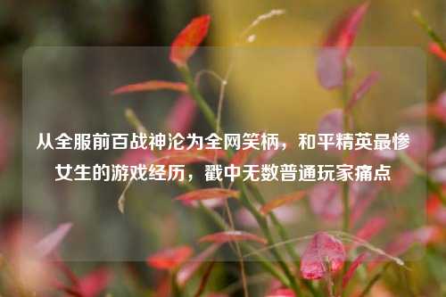 从全服前百战神沦为全网笑柄，和平精英最惨女生的游戏经历，戳中无数普通玩家痛点