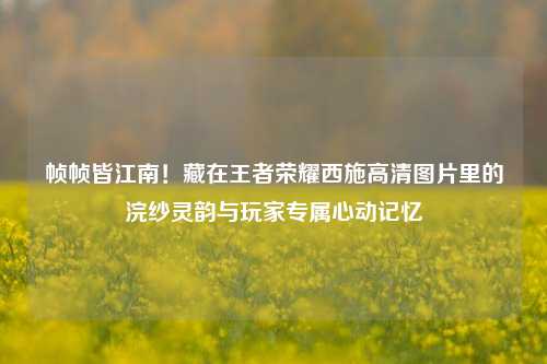 帧帧皆江南!藏在王者荣耀西施高清图片里的浣纱灵韵与玩家专属心动记忆
