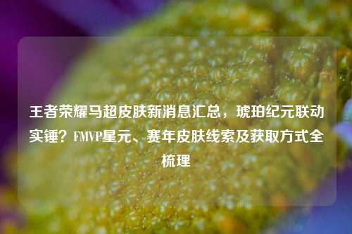 王者荣耀马超皮肤新消息汇总，琥珀纪元联动实锤？FMVP星元、赛年皮肤线索及获取方式全梳理