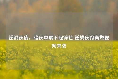 逆战夜凌,暗夜中展不屈锋芒 逆战夜狩高燃视频来袭