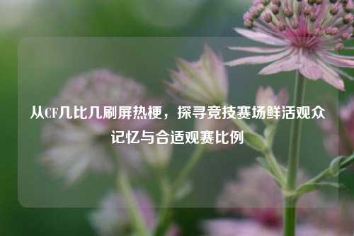 从CF几比几刷屏热梗,探寻竞技赛场鲜活观众记忆与合适观赛比例