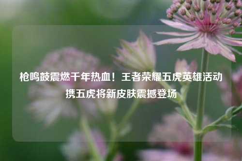 枪鸣鼓震燃千年热血！王者荣耀五虎英雄活动携五虎将新皮肤震撼登场