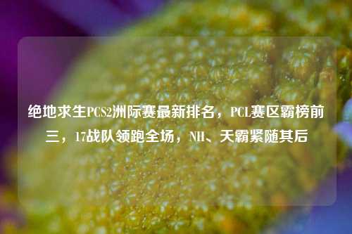 绝地求生PCS2洲际赛最新排名,PCL赛区霸榜前三,17战队领跑全场,NH、天霸紧随其后