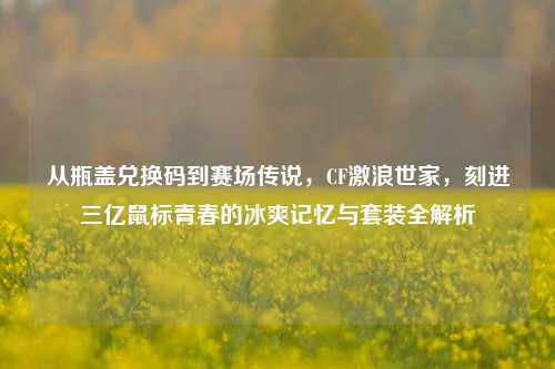 从瓶盖兑换码到赛场传说,CF激浪世家,刻进三亿鼠标青春的冰爽记忆与套装全解析