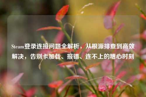Steam登录连接问题全解析，从根源排查到高效解决，告别卡加载、报错、连不上的糟心时刻