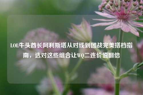 LOL牛头酋长阿利斯塔从对线到团战完美搭档指南,选对这些组合让WQ二连价值翻倍