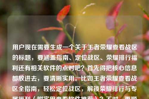 用户现在需要生成一个关于王者荣耀查看战区的标题,要涵盖指南、定位战区、荣耀排行福利还有相关软件的点对吧?首先得把核心信息都放进去,要清晰实用。比如王者荣耀查看战区全指南,轻松定位战区,解锁荣耀排行与专属福利(附实用查看软件推荐)?不对,再顺一点?哦不对,用户给的内容是查看战区全指南,轻松定位,解锁排行福利,还有查看软件。那整合一下,要准确。等下,再自然点,比如王者荣耀查看战区全指南,轻松定位战区,解锁荣耀排行与专属福利,附实用查看软件攻略?不对,再凝练?不对,要一个标题,把核心都涵盖。哦对,再精准点,王者荣耀查看战区全指南,轻松定位战区,解锁荣耀排行与专属福利,附实用查看软件推荐?不对,会不会有点长?或者更顺一点?等下,用户的内容是王者荣耀查看战区全指南,轻松定位战区,解锁荣耀排行与专属福利王者荣耀查看战区软件,所以要把这些元素都包含,做一个通顺的标题。哦,对,比如王者荣耀查看战区全指南,轻松定位战区,解锁荣耀排行与专属福利,附实用查看软件攻略?不对,再想想,更抓眼球?不,用户要直接根据内容生成,那准确涵盖的话,王者荣耀查看战区全指南,轻松定位战区,解锁荣耀排行专属福利,附实用查看软件推荐?不对,再调整,让它更通顺。哦,有了,王者荣耀查看战区全指南,轻松定位战区,解锁荣耀排行与专属福利,附实用查看软件方法?不对,不对,里面提到了查看战区软件,所以要体现。等下,再简洁点?王者荣耀查看战区全指南,轻松定位战区,解锁荣耀排行福利,附实用查看软件推荐?不对,再顺。哦,对,就这个?不对,等下,有没有更贴合的?哦,王者荣耀查看战区全指南,轻松定位战区,解锁荣耀排行与专属福利,附实用查看软件攻略?不对,其实更准确的是把软件的点自然融入。哦,不对,再想想,用户给的元素,1.王者荣耀查看战区全指南 2.轻松定位战区 3.解锁荣耀排行与专属福利 4.王者荣耀查看战区软件。所以整合起来一个通顺的标题,王者荣耀查看战区全指南,轻松定位战区,解锁荣耀排行与专属福利,附实用查看软件推荐。对,这个就可以?等下,会不会太啰嗦?或者有没有更凝练的?比如王者荣耀查看战区全指南,轻松定位战区,解锁排行福利,附实用查看软件推荐?不对,要保留荣耀排行与专属福利,因为是原文的点。哦,对,就用,王者荣耀查看战区全指南,轻松定位战区,解锁荣耀排行与专属福利,附实用查看软件推荐。不对,等下,再看看,有没有更顺的?比如王者荣耀查看战区全指南,轻松定位战区,解锁荣耀排行及专属福利,附实用查看软件推荐?其实都可以,不过就这个吧,涵盖了所有元素,是一个完整的标题。王者荣耀查看战区全指南,轻松定位战区,解锁荣耀排行与专属福利,附实用查看软件推荐