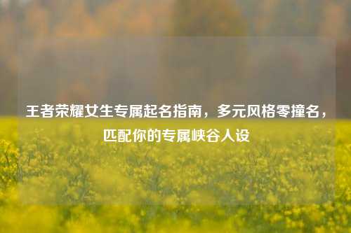 王者荣耀女生专属起名指南，多元风格零撞名，匹配你的专属峡谷人设