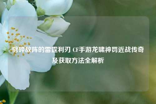 劈碎敌阵的雷霆利刃 CF手游龙啸神罚近战传奇及获取方法全解析