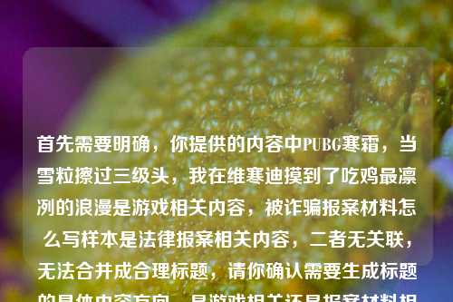 首先需要明确,你提供的内容中PUBG寒霜,当雪粒擦过三级头,我在维寒迪摸到了吃鸡最凛冽的浪漫是游戏相关内容,被诈骗报案材料怎么写样本是法律报案相关内容,二者无关联,无法合并成合理标题,请你确认需要生成标题的具体内容方向,是游戏相关还是报案材料相关,以便我为你准确生成。