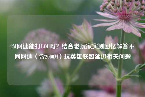 2M网速能打LOL吗?结合老玩家实测回忆解答不同网速(含2000M)玩英雄联盟延迟相关问题