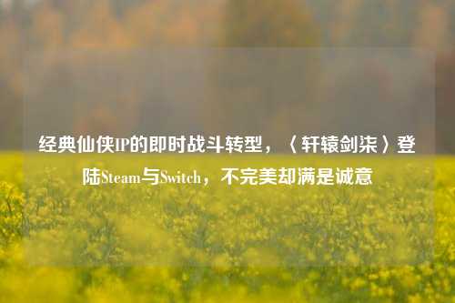 经典仙侠IP的即时战斗转型,〈轩辕剑柒〉登陆Steam与Switch,不完美却满是诚意