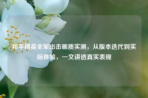 和平精英全军出击画质实测,从版本迭代到实际体验,一文讲透真实表现