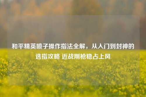 和平精英喷子操作指法全解，从入门到封神的选指攻略 近战刚枪稳占上风
