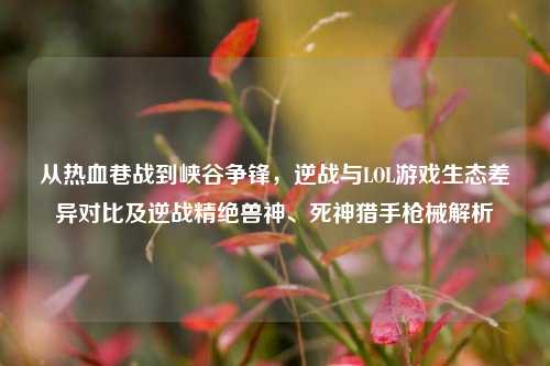 从热血巷战到峡谷争锋,逆战与LOL游戏生态差异对比及逆战精绝兽神、死神猎手枪械解析