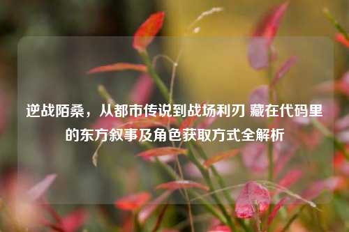 逆战陌桑,从都市传说到战场利刃 藏在代码里的东方叙事及角色获取方式全解析