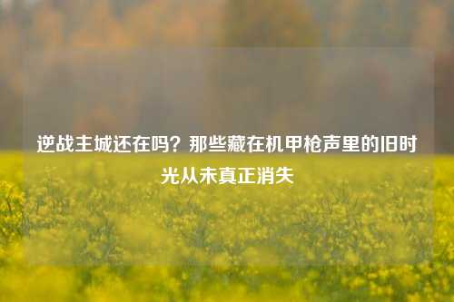 逆战主城还在吗?那些藏在机甲枪声里的旧时光从未真正消失