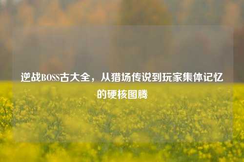 逆战BOSS古大全,从猎场传说到玩家集体记忆的硬核图腾