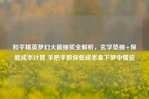 和平精英梦幻火箭抽奖全解析,玄学垫抽+保底成本计算 手把手教你低成本拿下梦中情皮