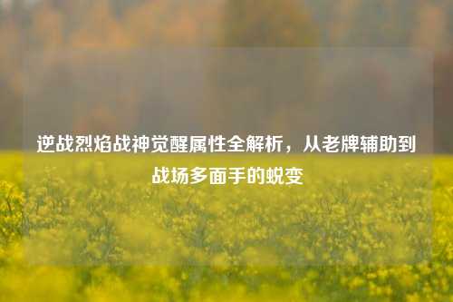 逆战烈焰战神觉醒属性全解析,从老牌辅助到战场多面手的蜕变