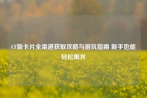 CF新卡片全渠道获取攻略与避坑指南 新手也能轻松集齐