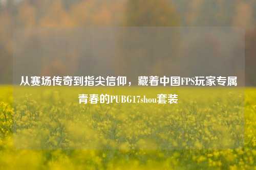 从赛场传奇到指尖信仰,藏着中国FPS玩家专属青春的PUBG17shou套装
