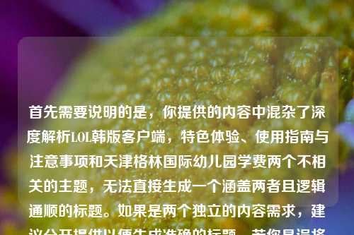 首先需要说明的是,你提供的内容中混杂了深度解析LOL韩版客户端,特色体验、使用指南与注意事项和天津格林国际幼儿园学费两个不相关的主题,无法直接生成一个涵盖两者且逻辑通顺的标题。如果是两个独立的内容需求,建议分开提供以便生成准确的标题。若你是误将两个内容放在一起,可明确具体需要生成标题的主题,我会为你生成合适的标题。