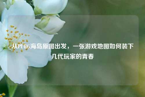 从PUBG海岛原图出发，一张游戏地图如何装下几代玩家的青春