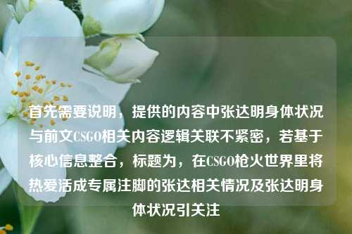 首先需要说明，提供的内容中张达明身体状况与前文CSGO相关内容逻辑关联不紧密，若基于核心信息整合，标题为，在CSGO枪火世界里将热爱活成专属注脚的张达相关情况及张达明身体状况引关注