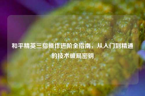 和平精英三指操作进阶全指南,从入门到精通的技术破局密钥
