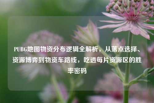 PUBG地图物资分布逻辑全解析,从落点选择、资源博弈到物资车路线,吃透每片资源区的胜率密码