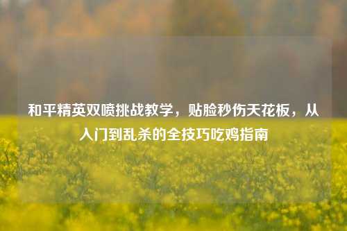 和平精英双喷挑战教学，贴脸秒伤天花板，从入门到乱杀的全技巧吃鸡指南