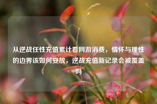 从逆战任性充值累计看网游消费,情怀与理性的边界该如何安放,逆战充值新记录会被覆盖吗