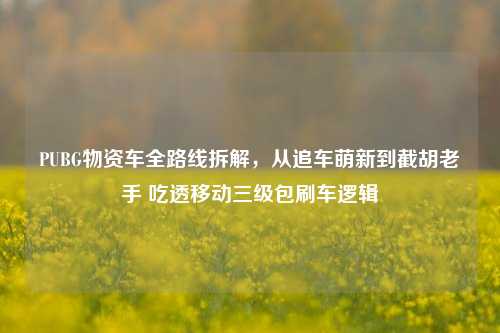 PUBG物资车全路线拆解,从追车萌新到截胡老手 吃透移动三级包刷车逻辑