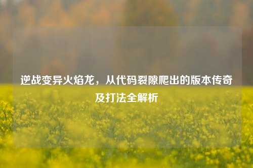 逆战变异火焰龙,从代码裂隙爬出的版本传奇及打法全解析
