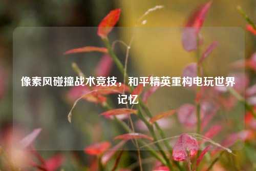像素风碰撞战术竞技,和平精英重构电玩世界记忆
