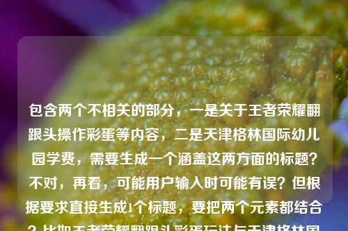 包含两个不相关的部分,一是关于王者荣耀翻跟头操作彩蛋等内容,二是天津格林国际幼儿园学费,需要生成一个涵盖这两方面的标题?不对,再看,可能用户输入时可能有误?但根据要求直接生成1个标题,要把两个元素都结合?比如王者荣耀翻跟头彩蛋玩法与天津格林国际幼儿园学费相关信息?不对,再想想,更通顺一点?哦,不对,会不会是用户粘贴错了?但按照要求,直接根据提供的内容生成1个标题,那要包含这两个点,比如解锁王者荣耀峡谷筋斗云时刻 了解天津格林国际幼儿园学费?对,这样既涵盖了王者荣耀翻跟头(筋斗云时刻、操作彩蛋玩法),又提到了天津格林国际幼儿园学费,符合要求。解锁王者荣耀峡谷筋斗云时刻 知晓天津格林国际幼儿园学费