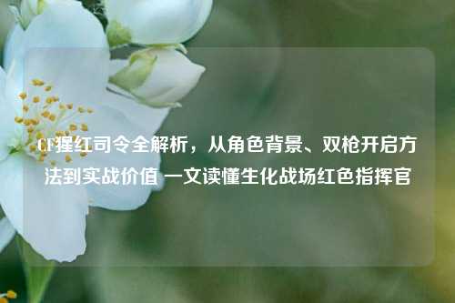 CF猩红司令全解析,从角色背景、双枪开启方法到实战价值 一文读懂生化战场红色指挥官
