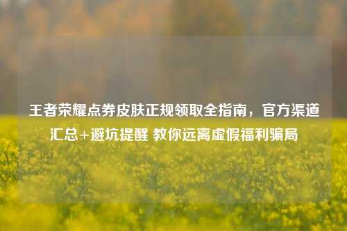 王者荣耀点券皮肤正规领取全指南,官方渠道汇总+避坑提醒 教你远离虚假福利骗局