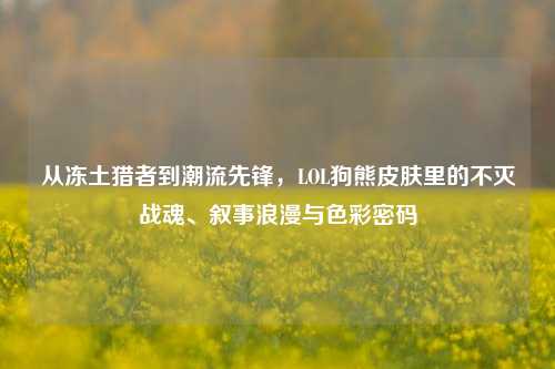 从冻土猎者到潮流先锋，LOL狗熊皮肤里的不灭战魂、叙事浪漫与色彩密码