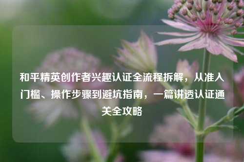 和平精英创作者兴趣认证全流程拆解,从准入门槛、操作步骤到避坑指南,一篇讲透认证通关全攻略