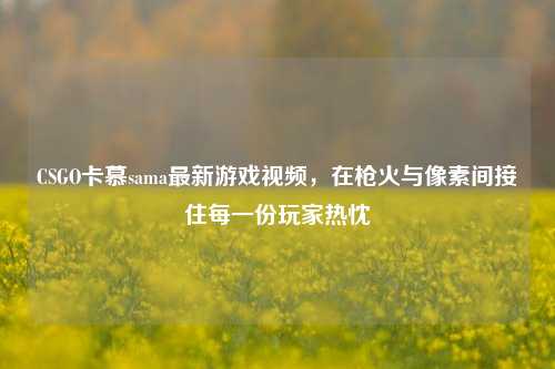CSGO卡慕sama最新游戏视频,在枪火与像素间接住每一份玩家热忱