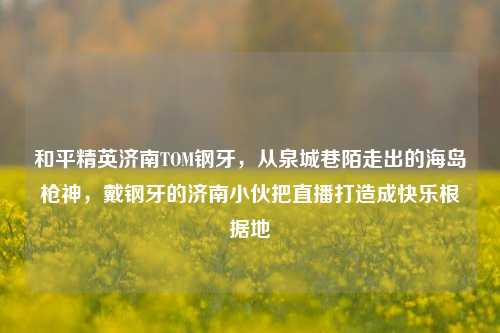 和平精英济南TOM钢牙，从泉城巷陌走出的海岛枪神，戴钢牙的济南小伙把直播打造成快乐根据地