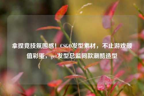 拿捏竞技氛围感!CSGO发型素材,不止游戏颜值彩蛋,get发型总监同款潮酷造型