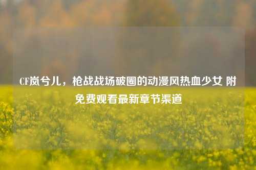 CF岚兮儿,枪战战场破圈的动漫风热血少女 附免费观看最新章节渠道