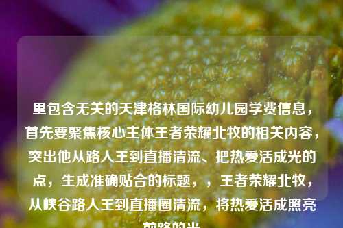 里包含无关的天津格林国际幼儿园学费信息,首先要聚焦核心主体王者荣耀北牧的相关内容,突出他从路人王到直播清流、把热爱活成光的点,生成准确贴合的标题,,王者荣耀北牧,从峡谷路人王到直播圈清流,将热爱活成照亮前路的光