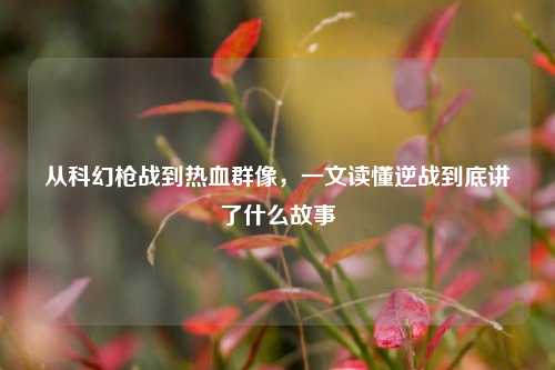 从科幻枪战到热血群像,一文读懂逆战到底讲了什么故事